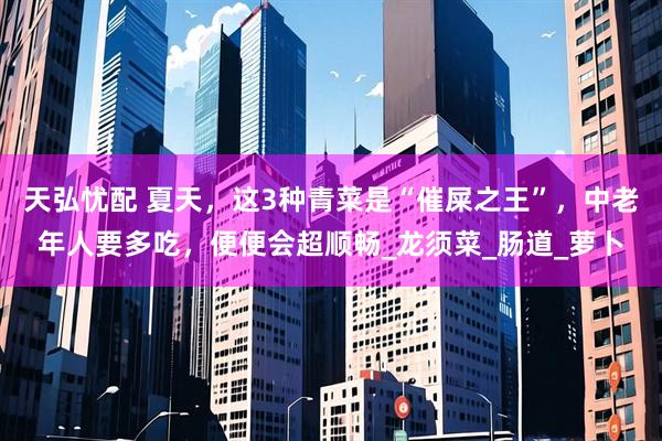 天弘忧配 夏天，这3种青菜是“催屎之王”，中老年人要多吃，便便会超顺畅_龙须菜_肠道_萝卜