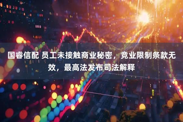 国睿信配 员工未接触商业秘密，竞业限制条款无效，最高法发布司法解释