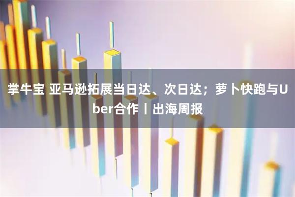 掌牛宝 亚马逊拓展当日达、次日达；萝卜快跑与Uber合作丨出海周报