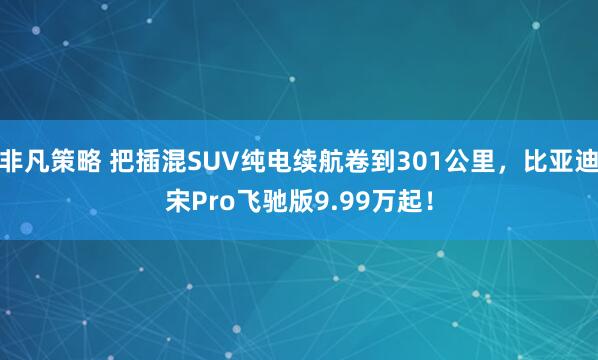 非凡策略 把插混SUV纯电续航卷到301公里，比亚迪宋Pro飞驰版9.99万起！