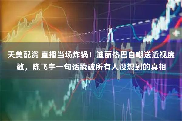 天美配资 直播当场炸锅！迪丽热巴自嘲送近视度数，陈飞宇一句话戳破所有人没想到的真相