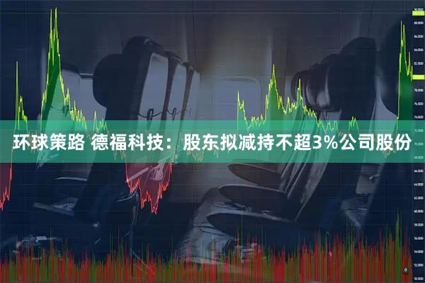 环球策路 德福科技：股东拟减持不超3%公司股份