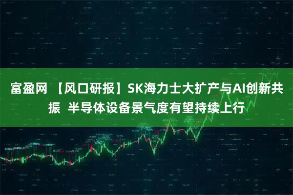 富盈网 【风口研报】SK海力士大扩产与AI创新共振  半导体设备景气度有望持续上行