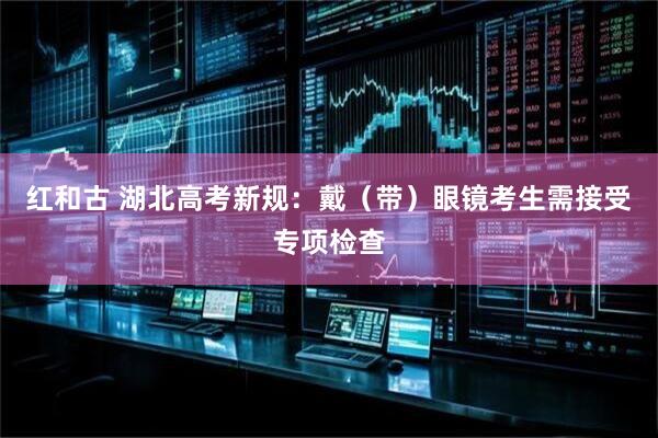 红和古 湖北高考新规：戴（带）眼镜考生需接受专项检查