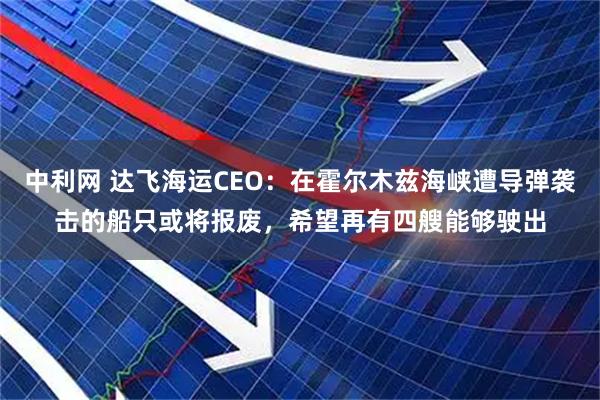 中利网 达飞海运CEO：在霍尔木兹海峡遭导弹袭击的船只或将报废，希望再有四艘能够驶出