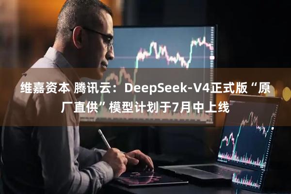 维嘉资本 腾讯云：DeepSeek-V4正式版“原厂直供”模型计划于7月中上线