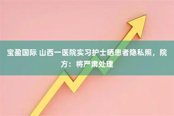 宝盈国际 山西一医院实习护士晒患者隐私照，院方：将严肃处理
