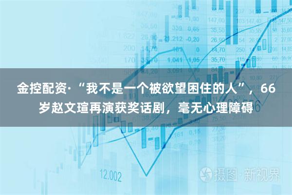 金控配资· “我不是一个被欲望困住的人”，66岁赵文瑄再演获奖话剧，毫无心理障碍
