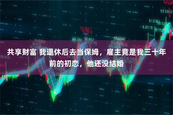 共享财富 我退休后去当保姆，雇主竟是我三十年前的初恋，他还没结婚